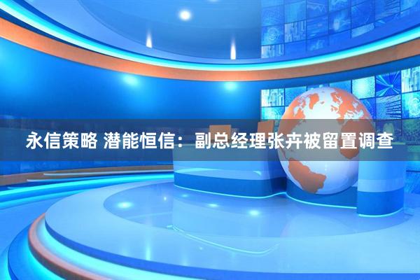 永信策略 潜能恒信：副总经理张卉被留置调查