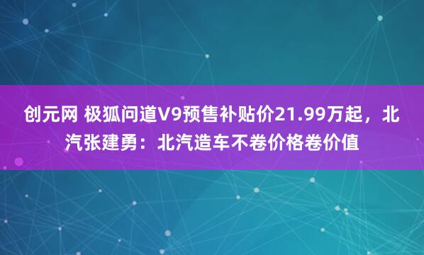 创元网 极狐问道V9预售补贴价21.99万起，北汽张建勇：北汽造车不卷价格卷价值