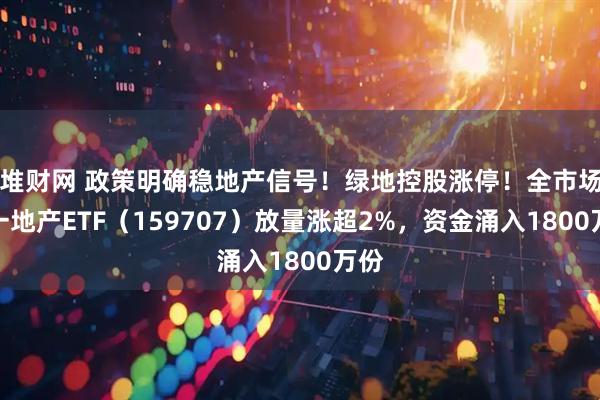 堆财网 政策明确稳地产信号！绿地控股涨停！全市场唯一地产ETF（159707）放量涨超2%，资金涌入1800万份