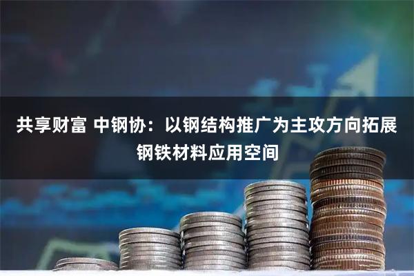 共享财富 中钢协：以钢结构推广为主攻方向拓展钢铁材料应用空间