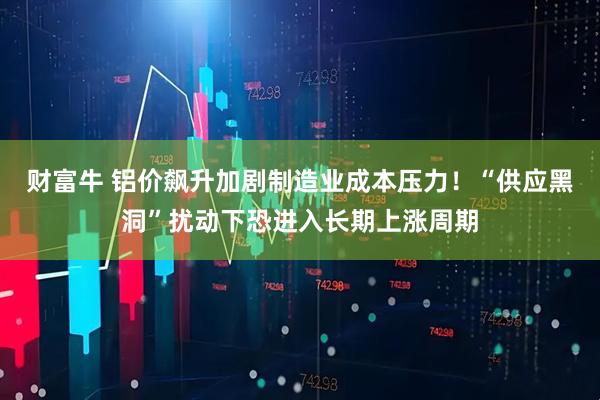 财富牛 铝价飙升加剧制造业成本压力！“供应黑洞”扰动下恐进入长期上涨周期