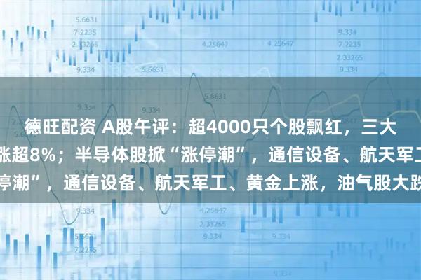 德旺配资 A股午评：超4000只个股飘红，三大指数集体大涨，科创50涨超8%；半导体股掀“涨停潮”，通信设备、航天军工、黄金上涨，油气股大跌