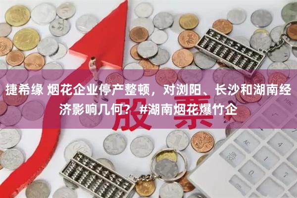 捷希缘 烟花企业停产整顿，对浏阳、长沙和湖南经济影响几何？ #湖南烟花爆竹企