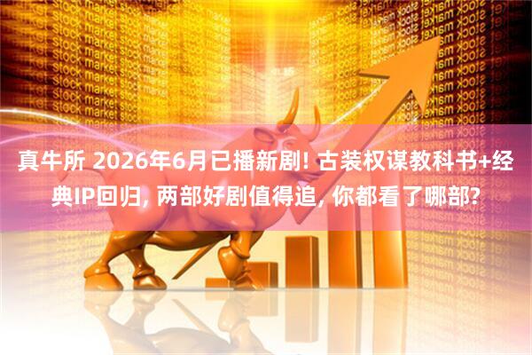 真牛所 2026年6月已播新剧! 古装权谋教科书+经典IP回归, 两部好剧值得追, 你都看了哪部?