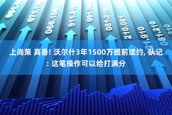 上尚策 真香! 沃尔什3年1500万提前续约, 队记: 这笔操作可以给打满分