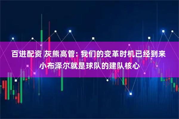 百进配资 灰熊高管: 我们的变革时机已经到来 小布泽尔就是球队的建队核心